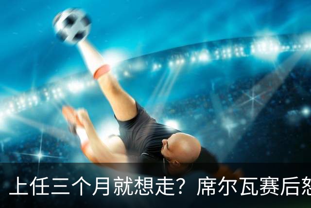 上任三个月就想走？席尔瓦赛后怒喷裁判：我不确定能撑到赛季末