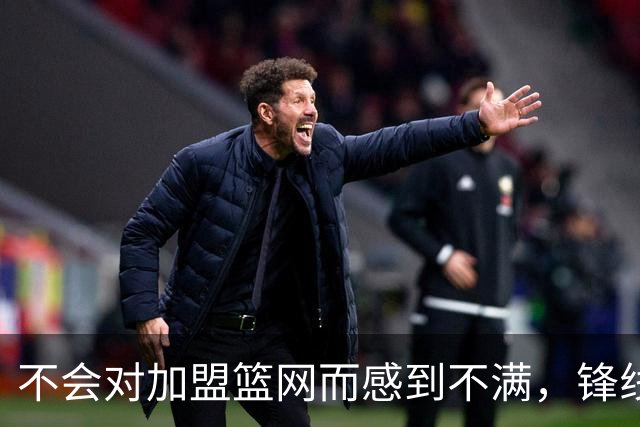 不会对加盟篮网而感到不满，锋线大将很感激在一个被重视的环境中