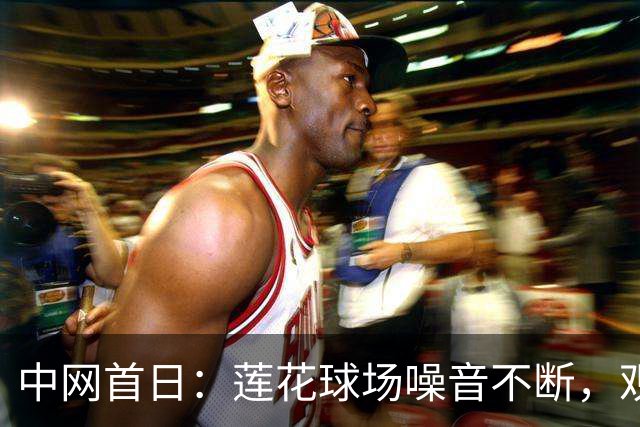 中网首日：莲花球场噪音不断，观众无序霸座，观赛礼仪再引热议