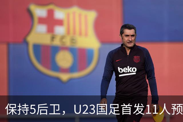 保持5后卫，U23国足首发11人预测 木塔力甫搭档吴曦 毛伟杰替补待命