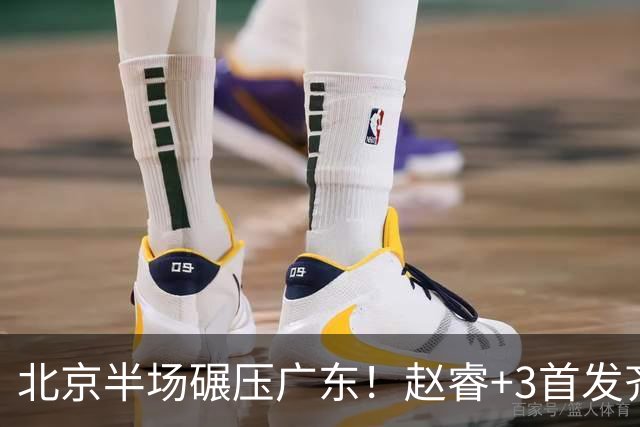 北京半场碾压广东！赵睿+3首发齐爆，丘天惊喜，广东防守太差了！