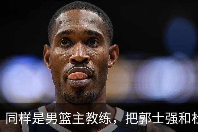 同样是男篮主教练，把郭士强和杜锋放在一起，差别体现出来了