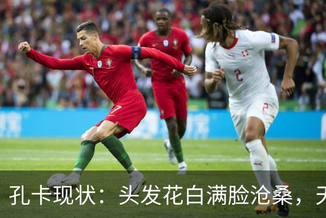 孔卡现状：头发花白满脸沧桑，天体之王老去，我们的青春也成回忆