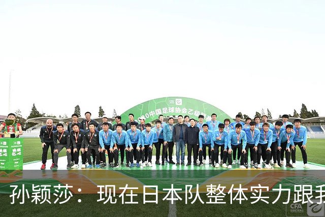孙颖莎：现在日本队整体实力跟我们在伯仲之间