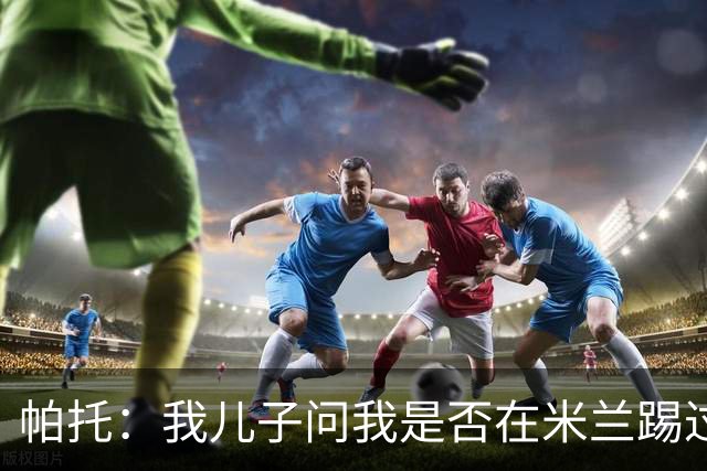 帕托：我儿子问我是否在米兰踢过球时，我的眼泪几乎夺眶而出