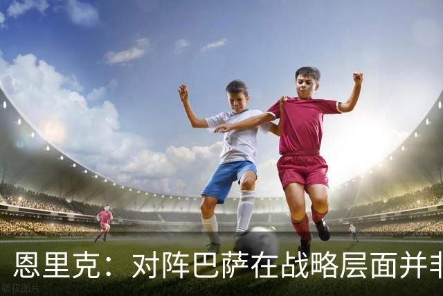恩里克：对阵巴萨在战略层面并非决定性；在主场我们强大得多
