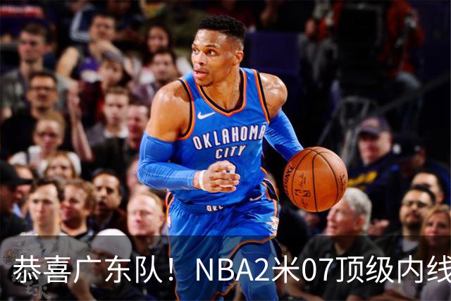 恭喜广东队！NBA2米07顶级内线去向曝光，或被亚帅点名要人？