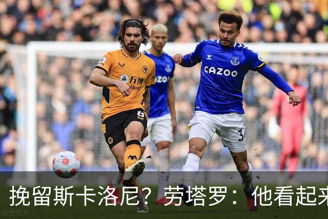 挽留斯卡洛尼？劳塔罗：他看起来很有干劲，但我不想过多干涉