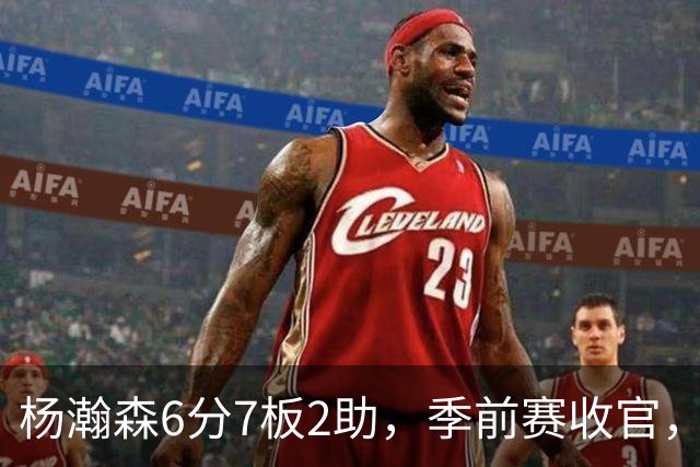 杨瀚森6分7板2助，季前赛收官，新赛季位置已定，第三中锋无可争议