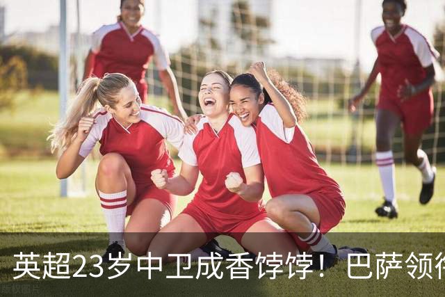 英超23岁中卫成香饽饽！巴萨领衔4大豪门抢他 标价超7000万