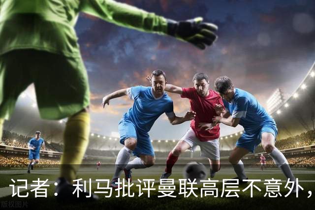 记者：利马批评曼联高层不意外，他22年想离开贾府时也曾批评高层