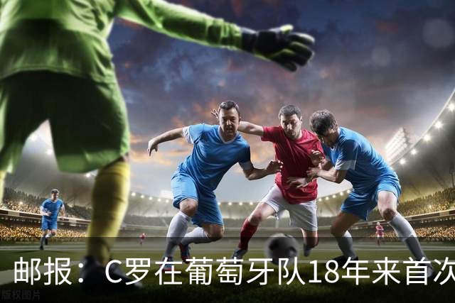 邮报：C罗在葡萄牙队18年来首次成为未出场替补，随后离开