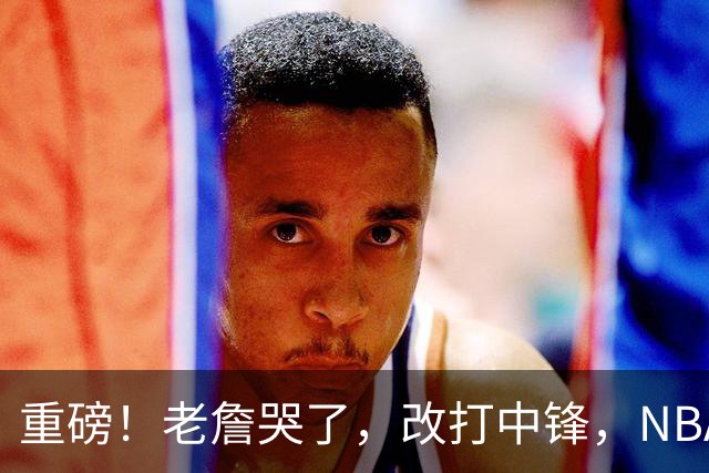 重磅！老詹哭了，改打中锋，NBA最老迈的五号位……