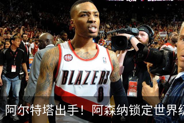 阿尔特塔出手！阿森纳锁定世界级王牌！4500 万捡漏巴萨全能核心