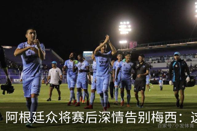 阿根廷众将赛后深情告别梅西：这场比赛像是额外的馈赠