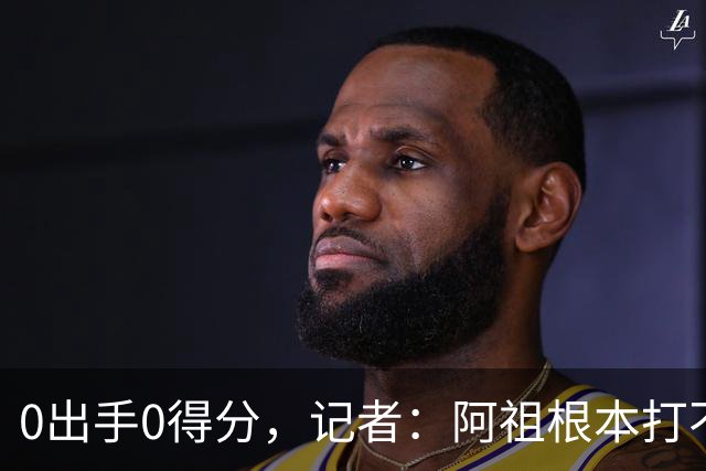 0出手0得分，记者：阿祖根本打不了这个级别的比赛